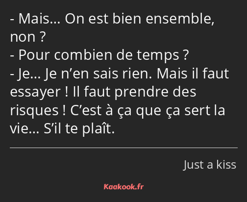 Mais… On est bien ensemble, non ? Pour combien de temps ? Je… Je n’en sais rien. Mais il faut…