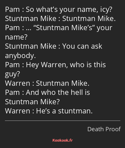 So what’s your name, icy? Stuntman Mike. … Stuntman Mike’s your name? You can ask anybody. Hey…