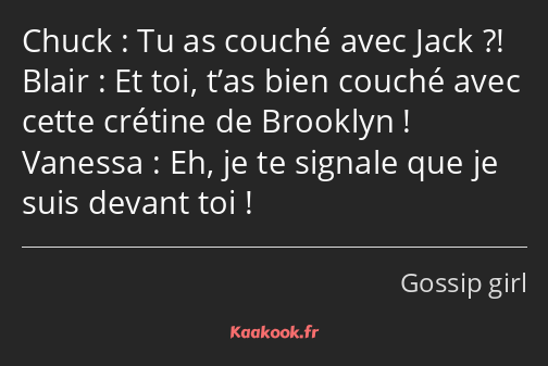 Tu as couché avec Jack ?! Et toi, t’as bien couché avec cette crétine de Brooklyn ! Eh, je te…