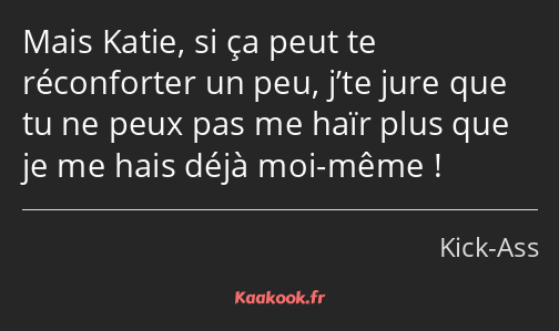 Mais Katie, si ça peut te réconforter un peu, j’te jure que tu ne peux pas me haïr plus que je me…