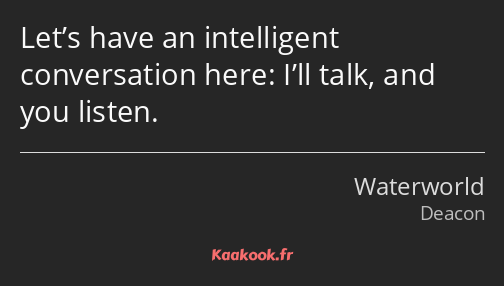 Let’s have an intelligent conversation here: I’ll talk, and you listen.