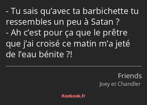 Tu sais qu’avec ta barbichette tu ressembles un peu à Satan ? Ah c’est pour ça que le prêtre que…