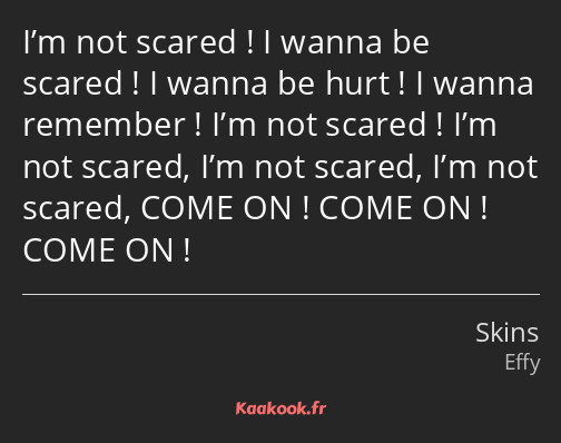 I’m not scared ! I wanna be scared ! I wanna be hurt ! I wanna remember ! I’m not scared ! I’m not…