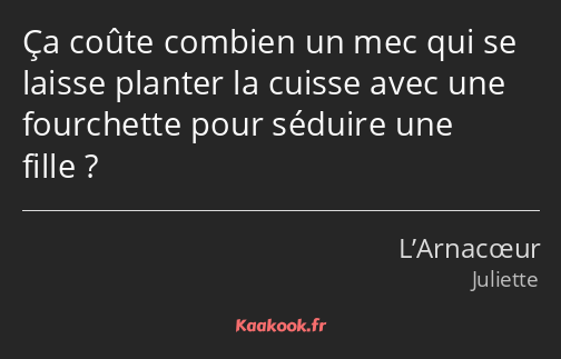 Ça coûte combien un mec qui se laisse planter la cuisse avec une fourchette pour séduire une fille ?