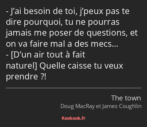 J’ai besoin de toi, j’peux pas te dire pourquoi, tu ne pourras jamais me poser de questions, et on…