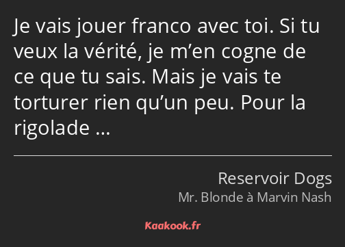 Je vais jouer franco avec toi. Si tu veux la vérité, je m’en cogne de ce que tu sais. Mais je vais…