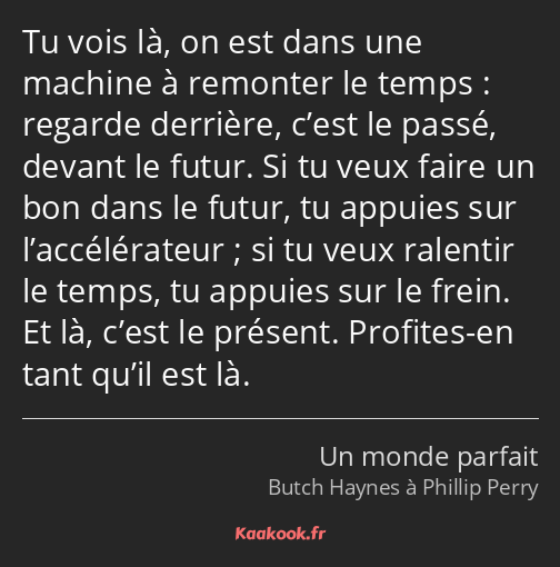 Tu vois là, on est dans une machine à remonter le temps : regarde derrière, c’est le passé, devant…