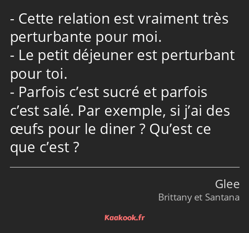 Cette relation est vraiment très perturbante pour moi. Le petit déjeuner est perturbant pour toi…