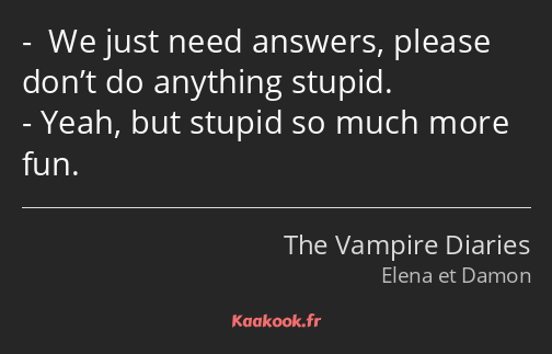  We just need answers, please don’t do anything stupid. Yeah, but stupid so much more fun.