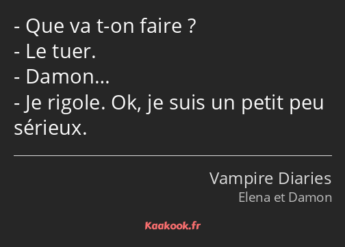 Que va t-on faire ? Le tuer. Damon… Je rigole. Ok, je suis un petit peu sérieux.