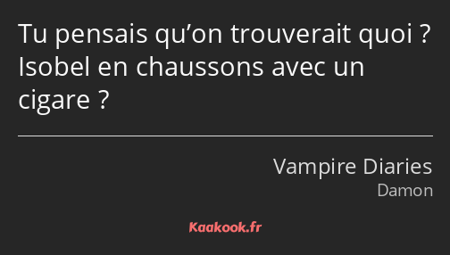 Tu pensais qu’on trouverait quoi ? Isobel en chaussons avec un cigare ?