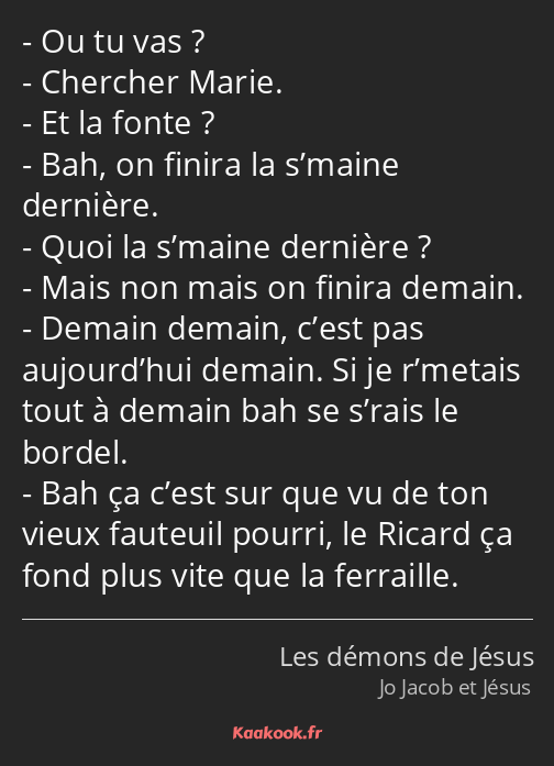 Ou tu vas ? Chercher Marie. Et la fonte ? Bah, on finira la s’maine dernière. Quoi la s’maine…