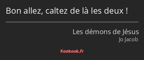 Bon allez, caltez de là les deux !