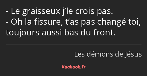 Le graisseux j’le crois pas. Oh la fissure, t’as pas changé toi, toujours aussi bas du front.