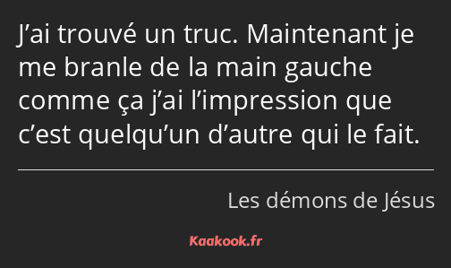 J’ai trouvé un truc. Maintenant je me branle de la main gauche comme ça j’ai l’impression que c’est…