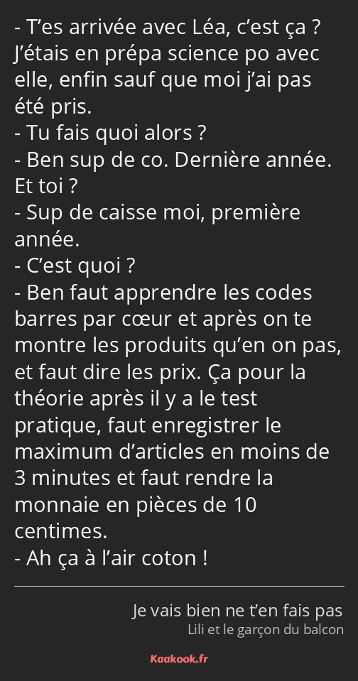 T’es arrivée avec Léa, c’est ça ? J’étais en prépa science po avec elle, enfin sauf que moi j’ai…