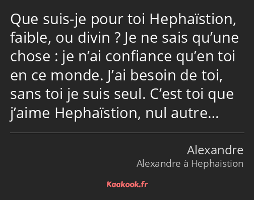Que suis-je pour toi Hephaïstion, faible, ou divin ? Je ne sais qu’une chose : je n’ai confiance…