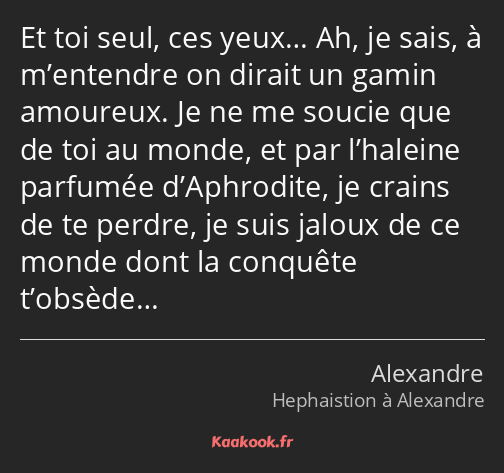 Et toi seul, ces yeux… Ah, je sais, à m’entendre on dirait un gamin amoureux. Je ne me soucie que…