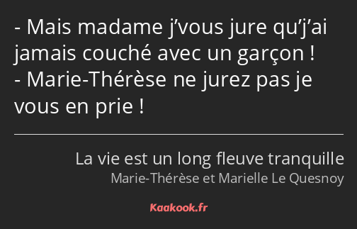 Mais madame j’vous jure qu’j’ai jamais couché avec un garçon ! Marie-Thérèse ne jurez pas je vous…