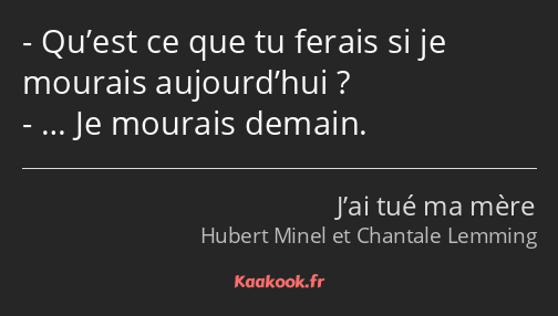 Qu’est ce que tu ferais si je mourais aujourd’hui ? … Je mourais demain.