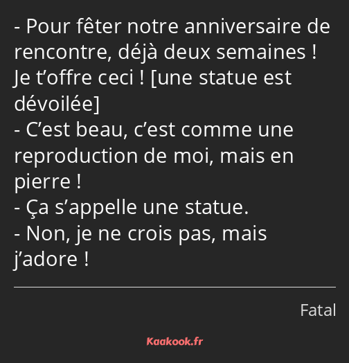 Pour fêter notre anniversaire de rencontre, déjà deux semaines ! Je t’offre ceci ! C’est beau…