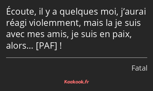 Écoute, il y a quelques moi, j’aurai réagi violemment, mais la je suis avec mes amis, je suis en…