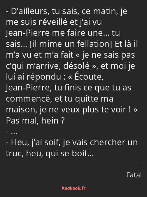 D’ailleurs, tu sais, ce matin, je me suis réveillé et j’ai vu Jean-Pierre me faire une… tu sais… Et…