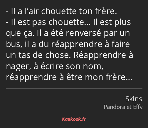 Il a l’air chouette ton frère. Il est pas chouette… Il est plus que ça. Il a été renversé par un…