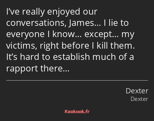 I’ve really enjoyed our conversations, James… I lie to everyone I know… except… my victims, right…