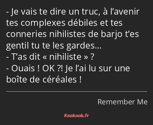 Je vais te dire un truc, à l’avenir tes complexes débiles et tes conneries nihilistes de barjo t’es…