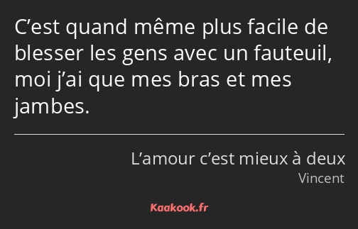 C’est quand même plus facile de blesser les gens avec un fauteuil, moi j’ai que mes bras et mes…