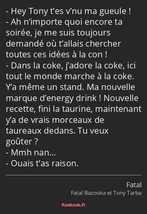 Hey Tony t’es v’nu ma gueule ! Ah n’importe quoi encore ta soirée, je me suis toujours demandé où…