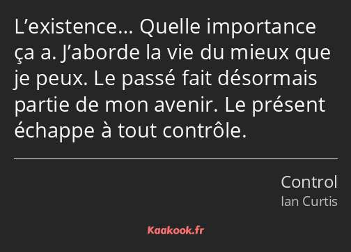 L’existence… Quelle importance ça a. J’aborde la vie du mieux que je peux. Le passé fait désormais…