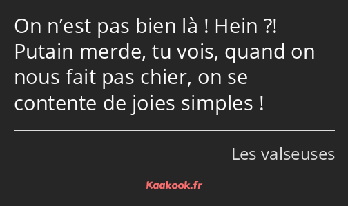 On n’est pas bien là ! Hein ?! Putain merde, tu vois, quand on nous fait pas chier, on se contente…