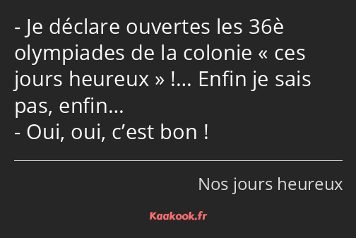 Je déclare ouvertes les 36è olympiades de la colonie ces jours heureux !… Enfin je sais pas, enfin……