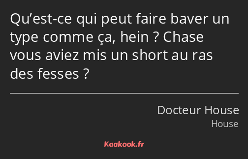 Qu’est-ce qui peut faire baver un type comme ça, hein ? Chase vous aviez mis un short au ras des…