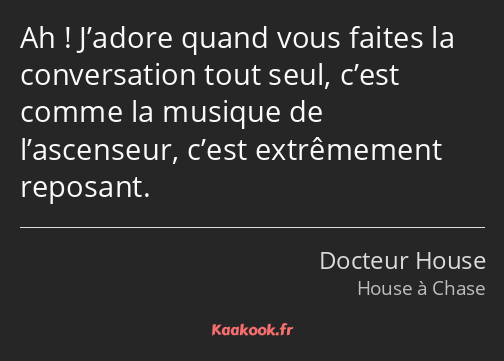 Ah ! J’adore quand vous faites la conversation tout seul, c’est comme la musique de l’ascenseur…