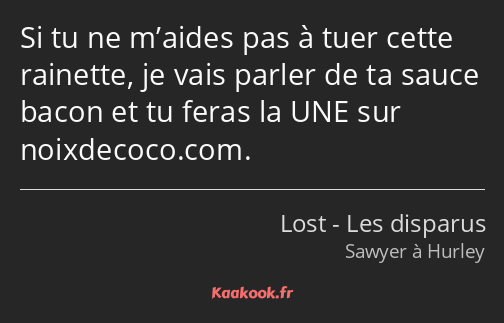 Si tu ne m’aides pas à tuer cette rainette, je vais parler de ta sauce bacon et tu feras la UNE sur…