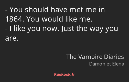 You should have met me in 1864. You would like me. I like you now. Just the way you are.