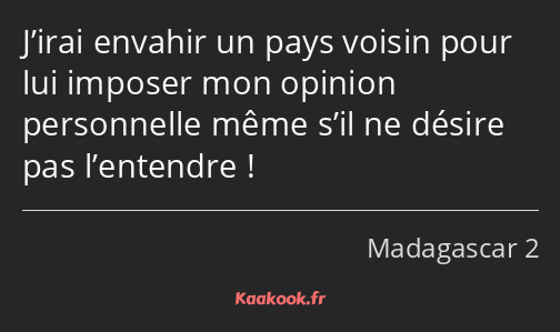 J’irai envahir un pays voisin pour lui imposer mon opinion personnelle même s’il ne désire pas…