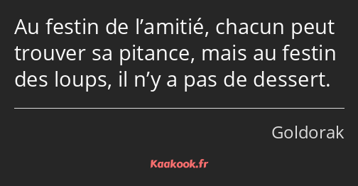 Au festin de l’amitié, chacun peut trouver sa pitance, mais au festin des loups, il n’y a pas de…