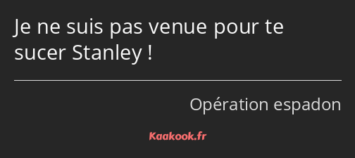 Je ne suis pas venue pour te sucer Stanley !