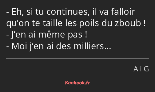 Eh, si tu continues, il va falloir qu’on te taille les poils du zboub ! J’en ai même pas ! Moi j’en…