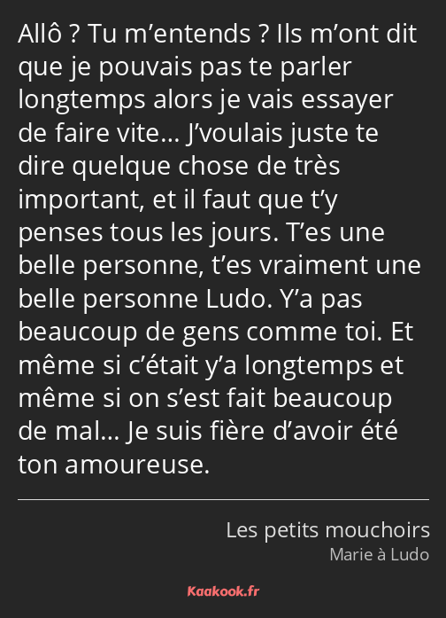 Allô ? Tu m’entends ? Ils m’ont dit que je pouvais pas te parler longtemps alors je vais essayer de…