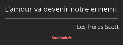 L’amour va devenir notre ennemi.