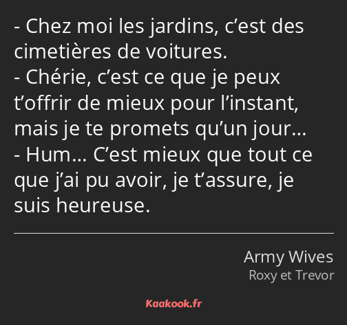 Chez moi les jardins, c’est des cimetières de voitures. Chérie, c’est ce que je peux t’offrir de…