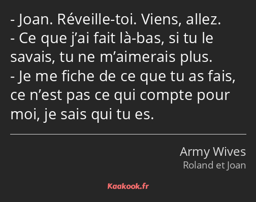 Joan. Réveille-toi. Viens, allez. Ce que j’ai fait là-bas, si tu le savais, tu ne m’aimerais plus…