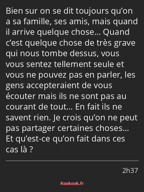 Bien sur on se dit toujours qu’on a sa famille, ses amis, mais quand il arrive quelque chose… Quand…