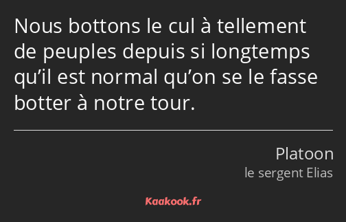 Nous bottons le cul à tellement de peuples depuis si longtemps qu’il est normal qu’on se le fasse…