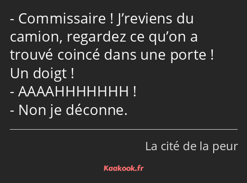 Commissaire ! J’reviens du camion, regardez ce qu’on a trouvé coincé dans une porte ! Un doigt…